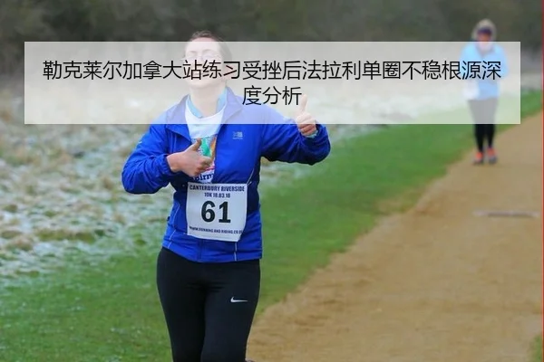 勒克莱尔加拿大站练习受挫后法拉利单圈不稳根源深度分析